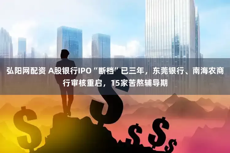 弘阳网配资 A股银行IPO“断档”已三年，东莞银行、南海农商行审核重启，15家苦熬辅导期