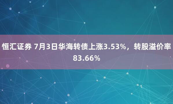 恒汇证券 7月3日华海转债上涨3.53%，转股溢价率83.66%