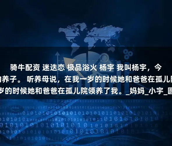 骑牛配资 迷迭恋 极品浴火 杨宇 我叫杨宇，今年十八岁了，是家里的养子。 　　听养母说，在我一岁的时候她和爸爸在孤儿院领养了我。_妈妈_小宇_圆球