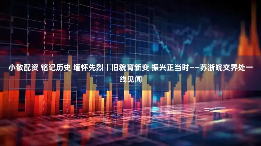 小散配资 铭记历史 缅怀先烈丨旧貌育新变 振兴正当时——苏浙皖交界处一线见闻