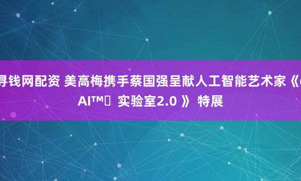 寻钱网配资 美高梅携手蔡国强呈献人工智能艺术家《cAI™️实验室2.0 》 特展