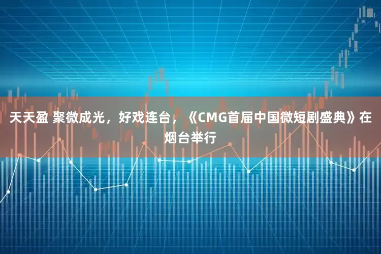 天天盈 聚微成光,好戏连台,《CMG首届中国微短剧盛典》在烟台举行