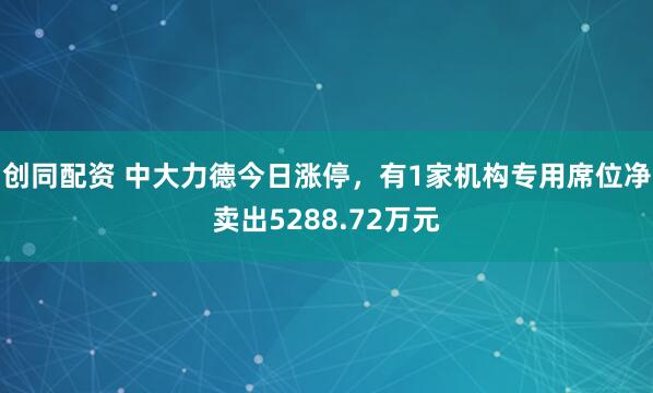 创同配资 中大力德今日涨停,有1家机构专用席位净卖出5288.72万元