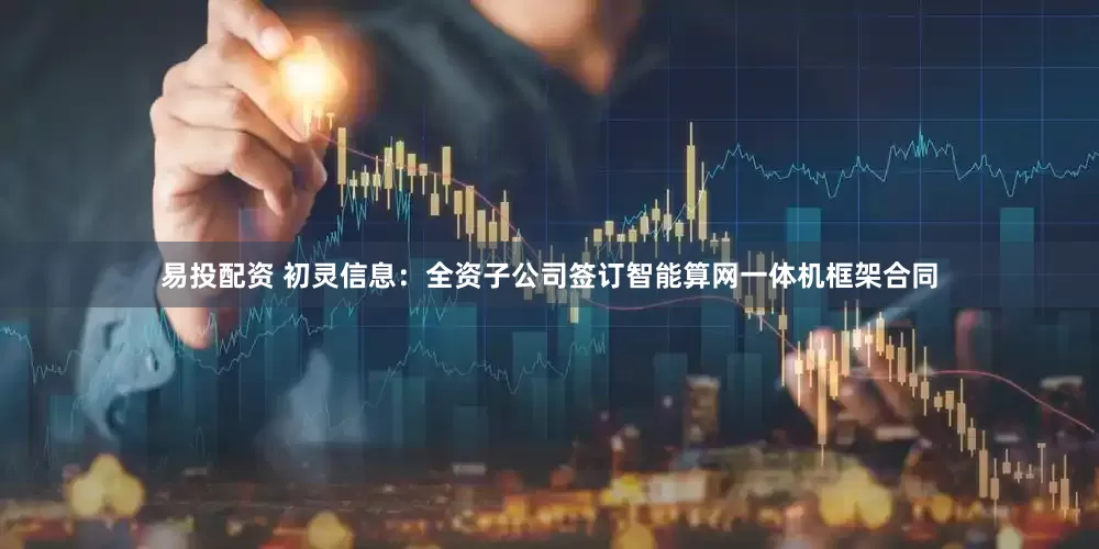 易投配资 初灵信息:全资子公司签订智能算网一体机框架合同