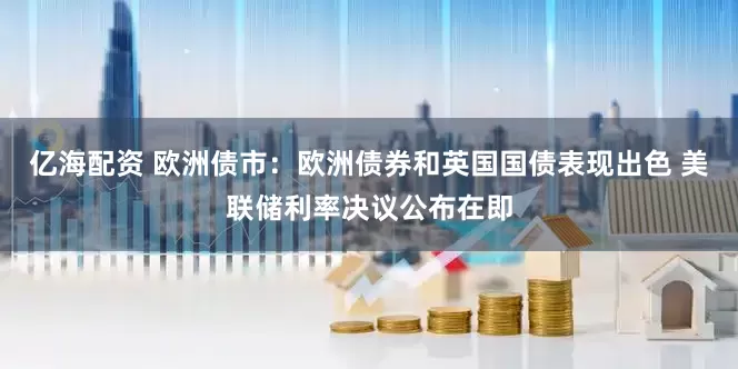 亿海配资 欧洲债市:欧洲债券和英国国债表现出色 美联储利率决议公布在即