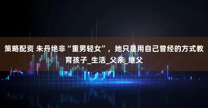 策略配资 朱丹绝非“重男轻女”,她只是用自己曾经的方式教育孩子_生活_父亲_继父