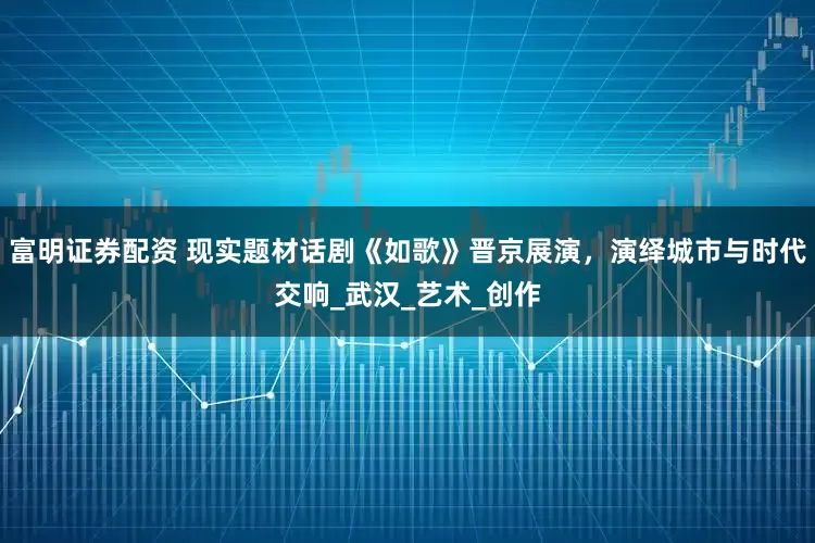 富明证券配资 现实题材话剧《如歌》晋京展演,演绎城市与时代交响_武汉_艺术_创作