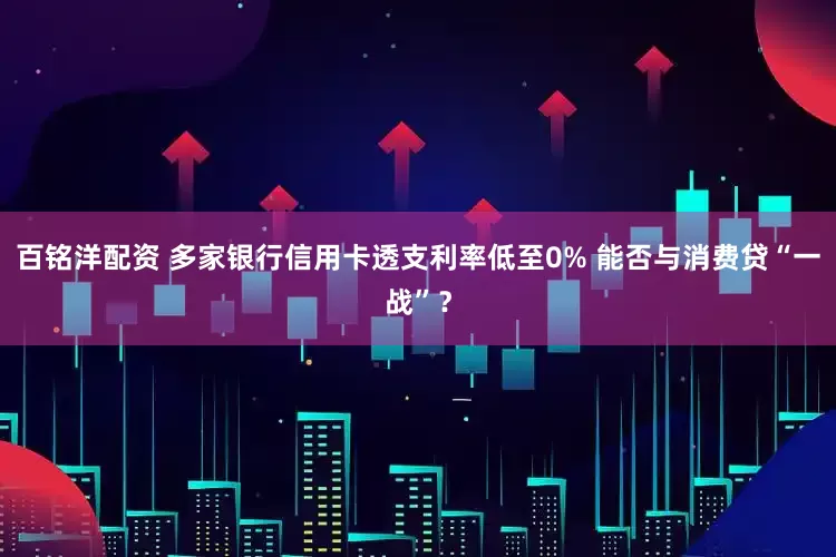 百铭洋配资 多家银行信用卡透支利率低至0% 能否与消费贷“一战”?