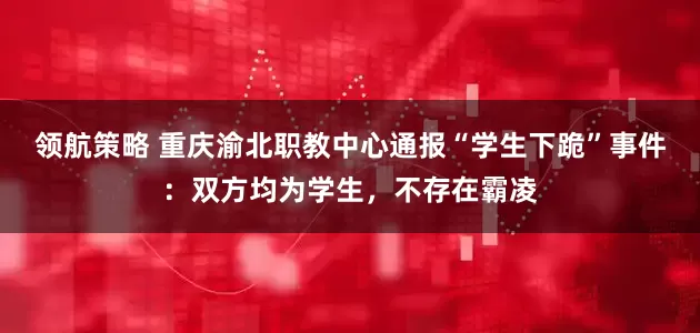 领航策略 重庆渝北职教中心通报“学生下跪”事件:双方均为学生,不存在霸凌