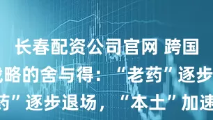 长春配资公司官网 跨国药企在华战略的舍与得：“老药”逐步退场，“本土”加速成长