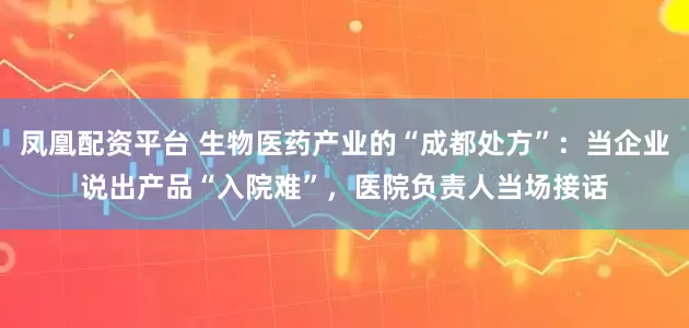 凤凰配资平台 生物医药产业的“成都处方”：当企业说出产品“入院难”，医院负责人当场接话