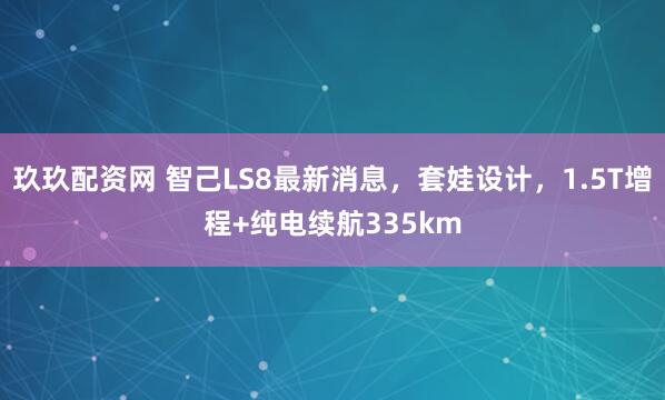 玖玖配资网 智己LS8最新消息，套娃设计，1.5T增程+纯电续航335km