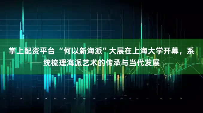 掌上配资平台 “何以新海派”大展在上海大学开幕，系统梳理海派艺术的传承与当代发展