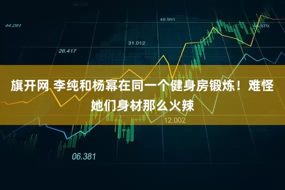 旗开网 李纯和杨幂在同一个健身房锻炼!难怪她们身材那么火辣