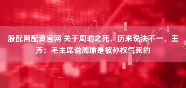股配网配资官网 关于周瑜之死，历来说法不一，王芳：毛主席说周瑜是被孙权气死的