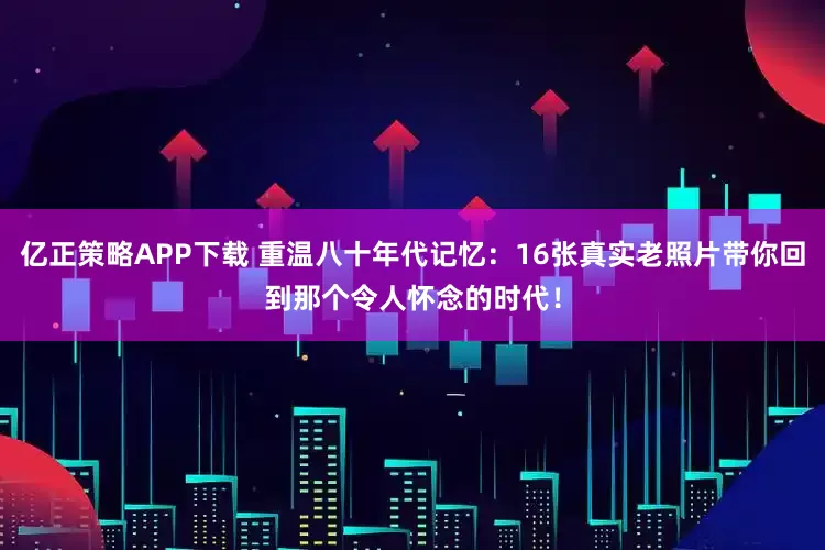 亿正策略APP下载 重温八十年代记忆：16张真实老照片带你回到那个令人怀念的时代！
