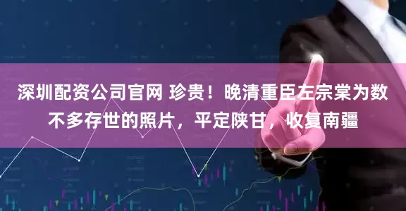 深圳配资公司官网 珍贵！晚清重臣左宗棠为数不多存世的照片，平定陕甘，收复南疆