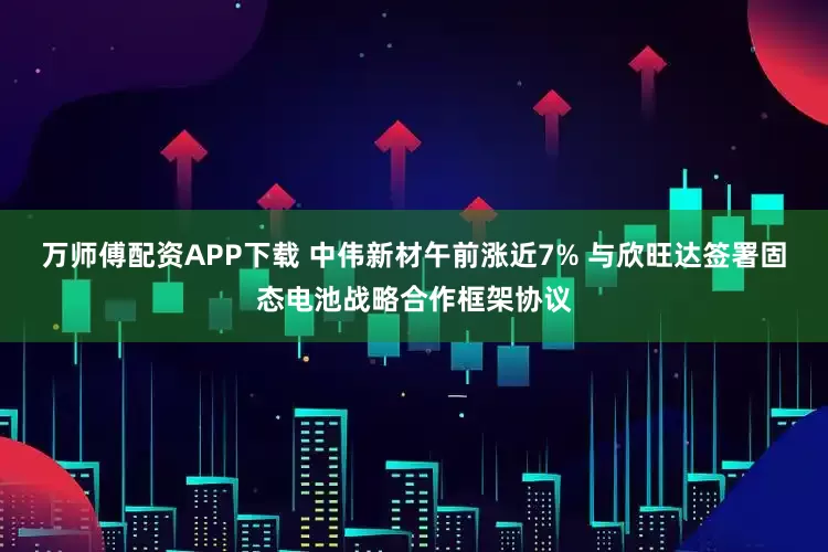 万师傅配资APP下载 中伟新材午前涨近7% 与欣旺达签署固态电池战略合作框架协议