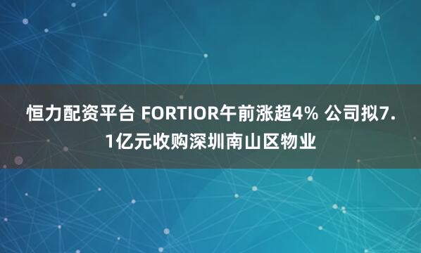 恒力配资平台 FORTIOR午前涨超4% 公司拟7.1亿元收购深圳南山区物业