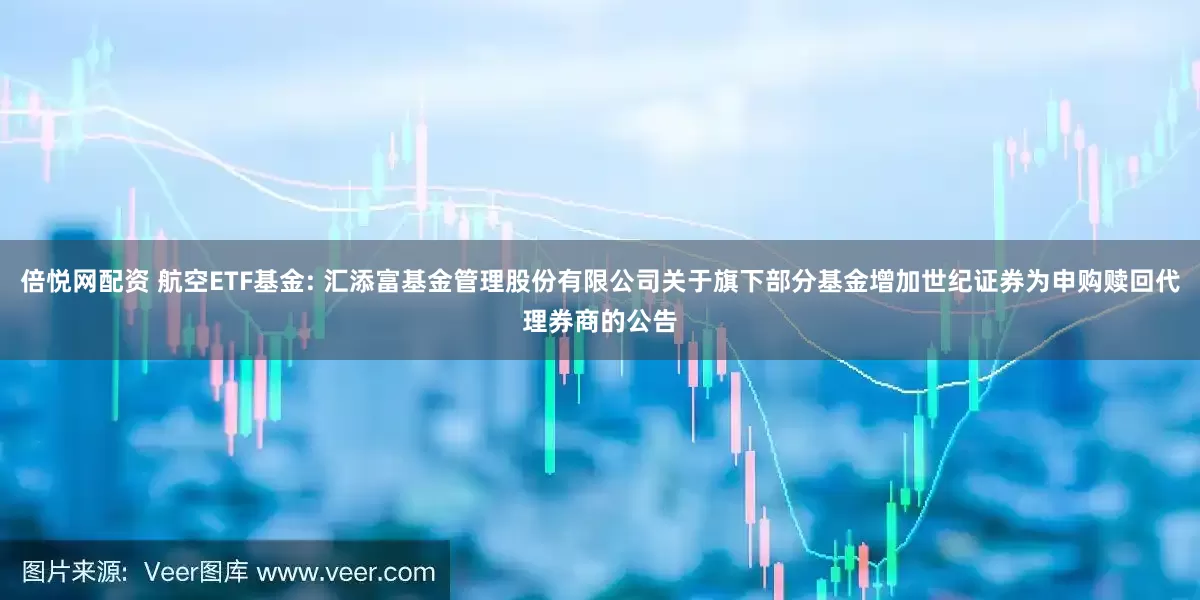倍悦网配资 航空ETF基金: 汇添富基金管理股份有限公司关于旗下部分基金增加世纪证券为申购赎回代理券商的公告