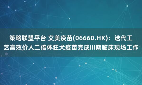 策略联盟平台 艾美疫苗(06660.HK)：迭代工艺高效价人二倍体狂犬疫苗完成III期临床现场工作