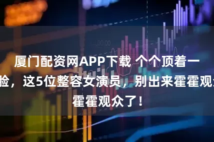 厦门配资网APP下载 个个顶着一张假脸，这5位整容女演员，别出来霍霍观众了！