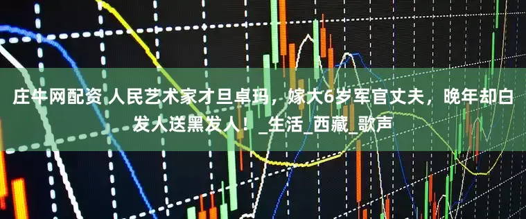 庄牛网配资 人民艺术家才旦卓玛，嫁大6岁军官丈夫，晚年却白发人送黑发人！_生活_西藏_歌声