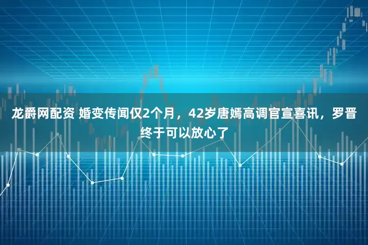 龙爵网配资 婚变传闻仅2个月，42岁唐嫣高调官宣喜讯，罗晋终于可以放心了